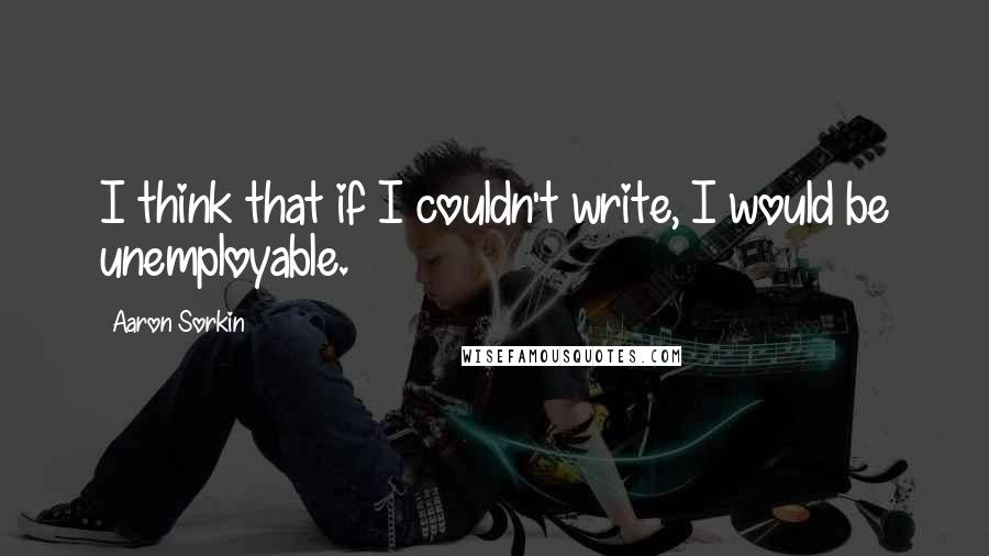 Aaron Sorkin Quotes: I think that if I couldn't write, I would be unemployable.