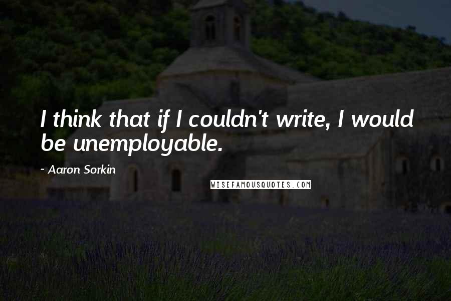 Aaron Sorkin Quotes: I think that if I couldn't write, I would be unemployable.