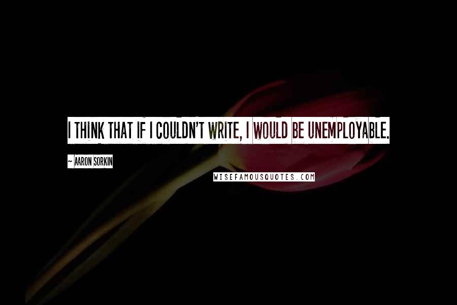 Aaron Sorkin Quotes: I think that if I couldn't write, I would be unemployable.