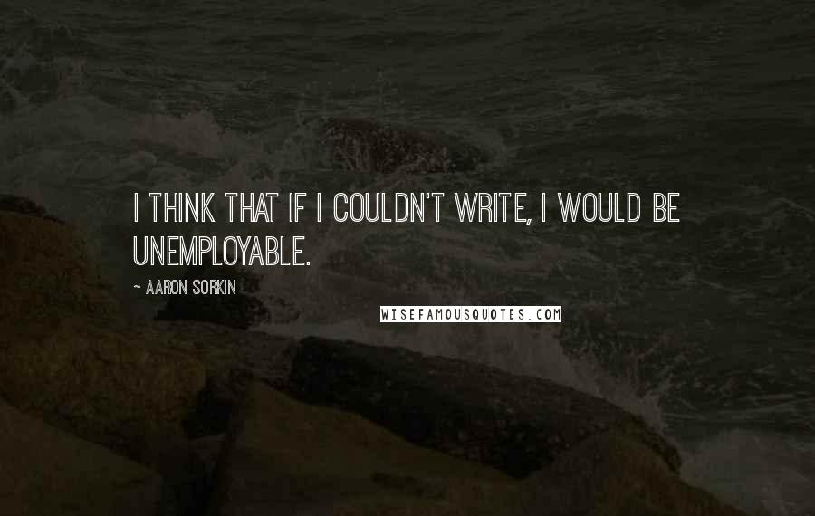 Aaron Sorkin Quotes: I think that if I couldn't write, I would be unemployable.