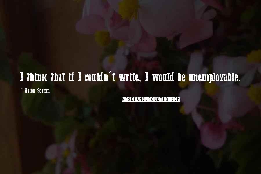 Aaron Sorkin Quotes: I think that if I couldn't write, I would be unemployable.