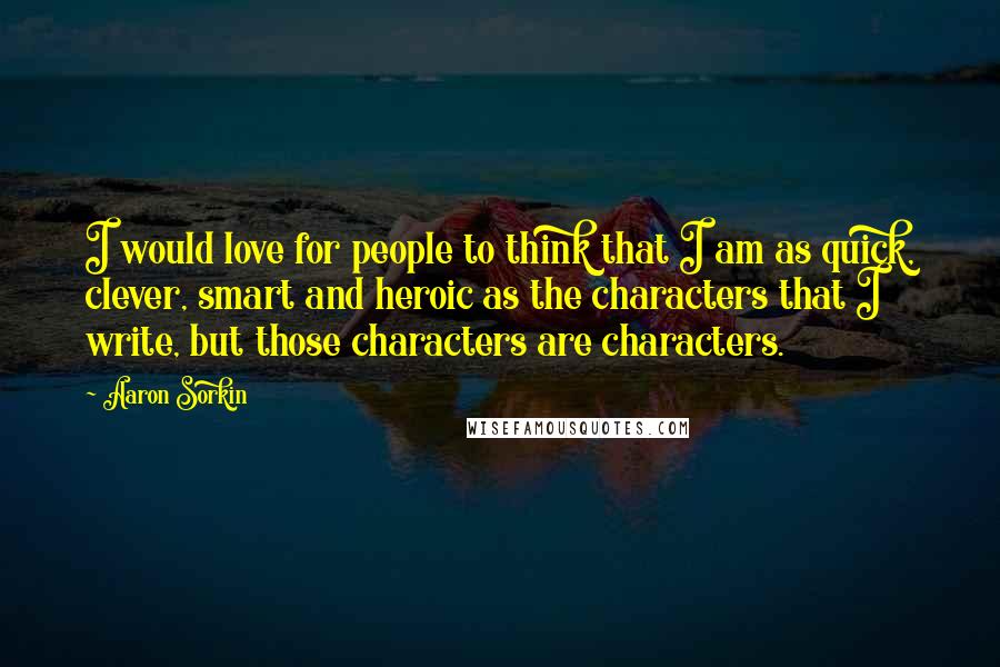 Aaron Sorkin Quotes: I would love for people to think that I am as quick, clever, smart and heroic as the characters that I write, but those characters are characters.