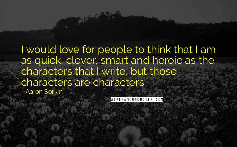 Aaron Sorkin Quotes: I would love for people to think that I am as quick, clever, smart and heroic as the characters that I write, but those characters are characters.