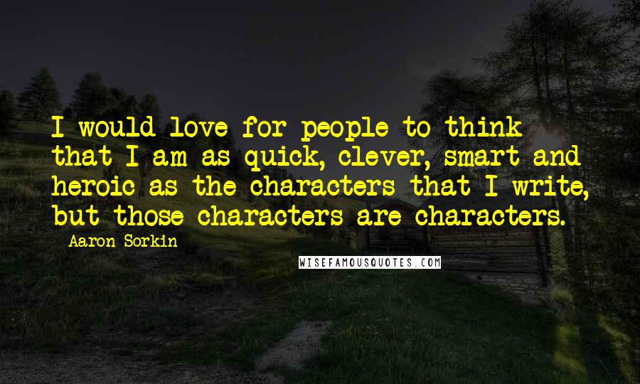 Aaron Sorkin Quotes: I would love for people to think that I am as quick, clever, smart and heroic as the characters that I write, but those characters are characters.