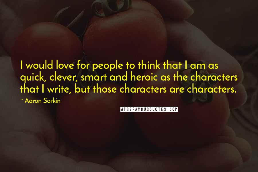 Aaron Sorkin Quotes: I would love for people to think that I am as quick, clever, smart and heroic as the characters that I write, but those characters are characters.