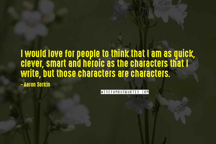 Aaron Sorkin Quotes: I would love for people to think that I am as quick, clever, smart and heroic as the characters that I write, but those characters are characters.