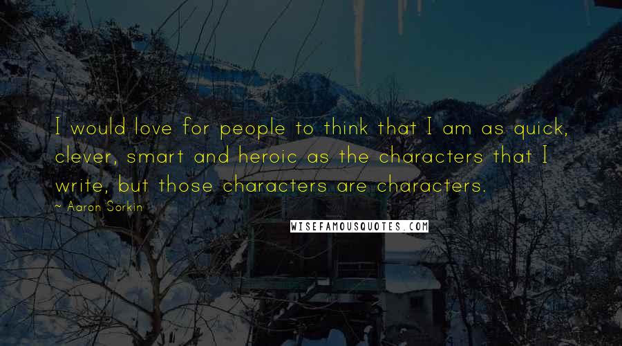 Aaron Sorkin Quotes: I would love for people to think that I am as quick, clever, smart and heroic as the characters that I write, but those characters are characters.