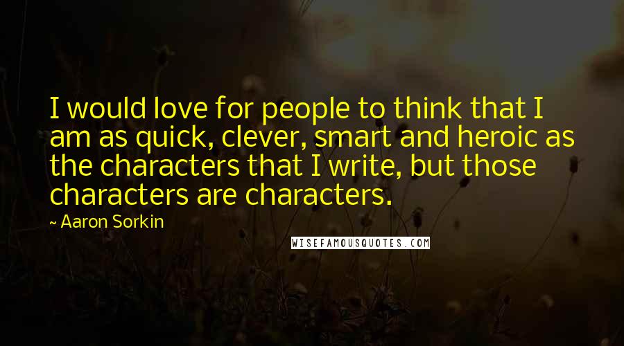 Aaron Sorkin Quotes: I would love for people to think that I am as quick, clever, smart and heroic as the characters that I write, but those characters are characters.