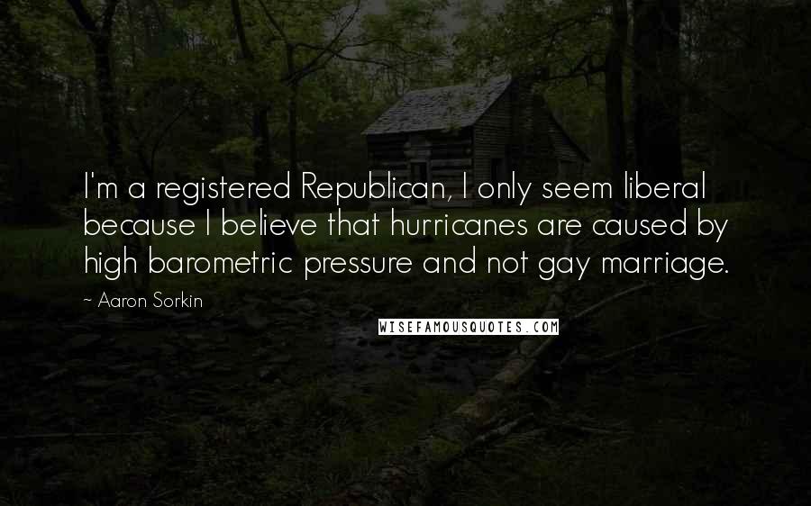 Aaron Sorkin Quotes: I'm a registered Republican, I only seem liberal because I believe that hurricanes are caused by high barometric pressure and not gay marriage.