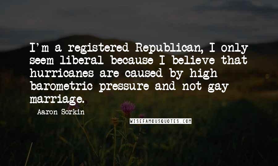 Aaron Sorkin Quotes: I'm a registered Republican, I only seem liberal because I believe that hurricanes are caused by high barometric pressure and not gay marriage.