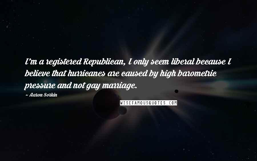 Aaron Sorkin Quotes: I'm a registered Republican, I only seem liberal because I believe that hurricanes are caused by high barometric pressure and not gay marriage.