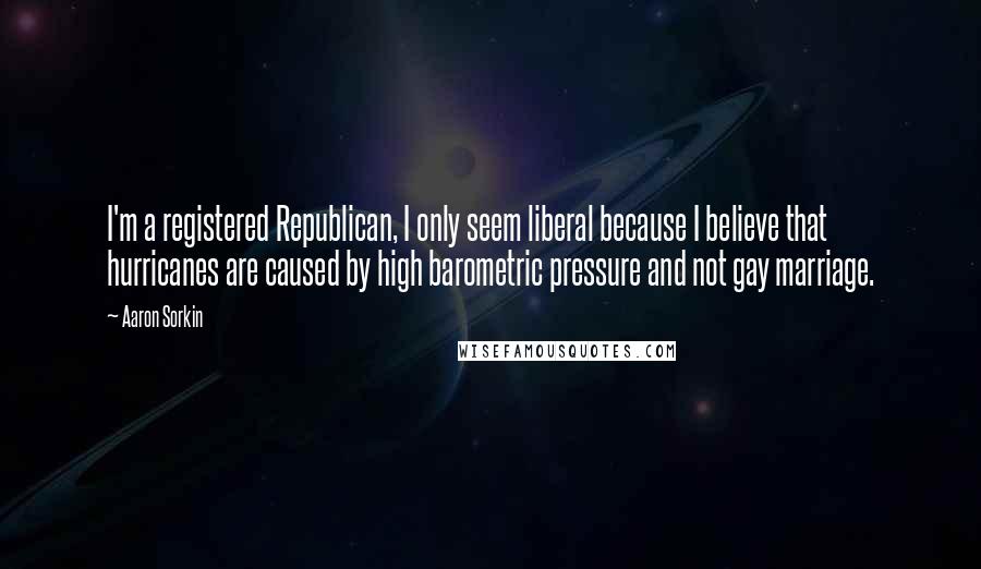 Aaron Sorkin Quotes: I'm a registered Republican, I only seem liberal because I believe that hurricanes are caused by high barometric pressure and not gay marriage.