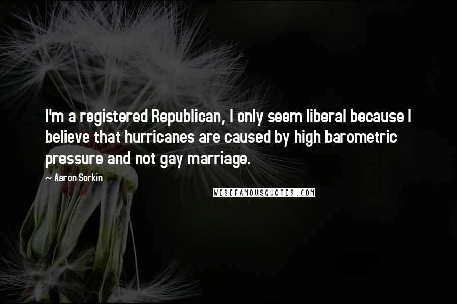 Aaron Sorkin Quotes: I'm a registered Republican, I only seem liberal because I believe that hurricanes are caused by high barometric pressure and not gay marriage.