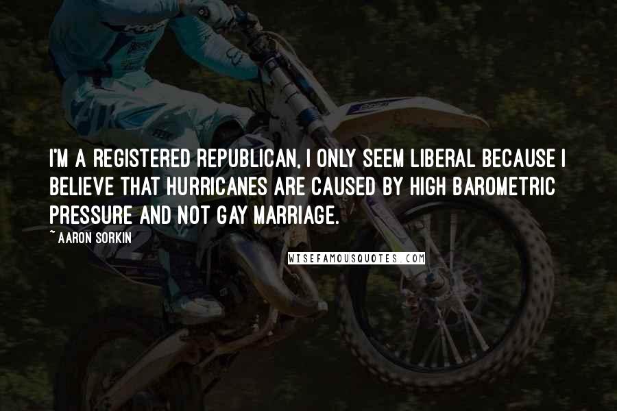 Aaron Sorkin Quotes: I'm a registered Republican, I only seem liberal because I believe that hurricanes are caused by high barometric pressure and not gay marriage.