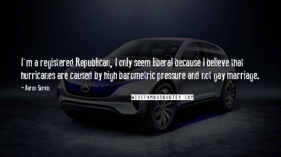 Aaron Sorkin Quotes: I'm a registered Republican, I only seem liberal because I believe that hurricanes are caused by high barometric pressure and not gay marriage.