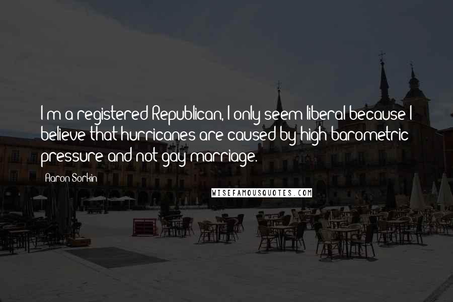 Aaron Sorkin Quotes: I'm a registered Republican, I only seem liberal because I believe that hurricanes are caused by high barometric pressure and not gay marriage.