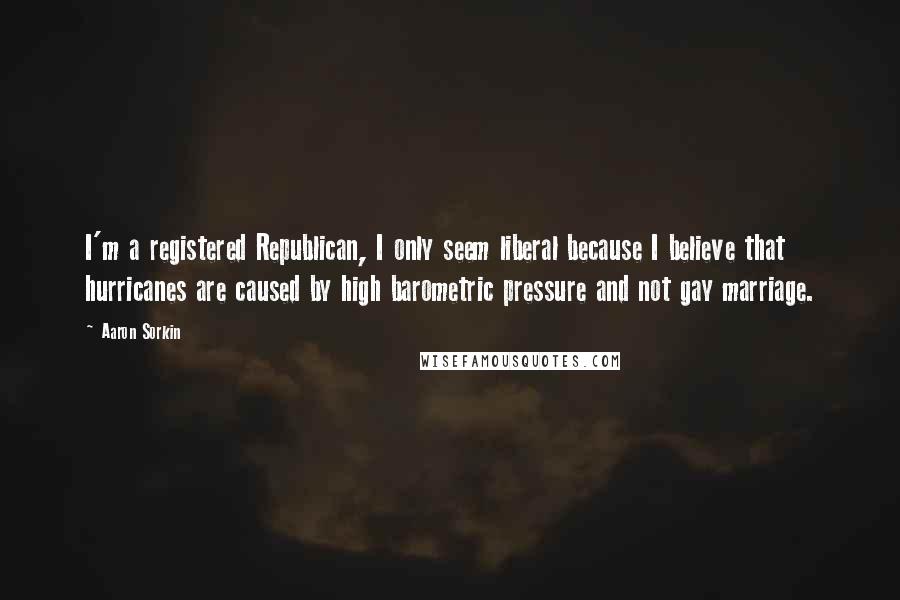 Aaron Sorkin Quotes: I'm a registered Republican, I only seem liberal because I believe that hurricanes are caused by high barometric pressure and not gay marriage.