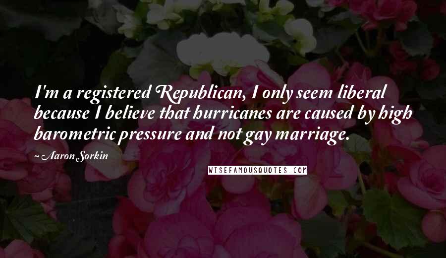 Aaron Sorkin Quotes: I'm a registered Republican, I only seem liberal because I believe that hurricanes are caused by high barometric pressure and not gay marriage.