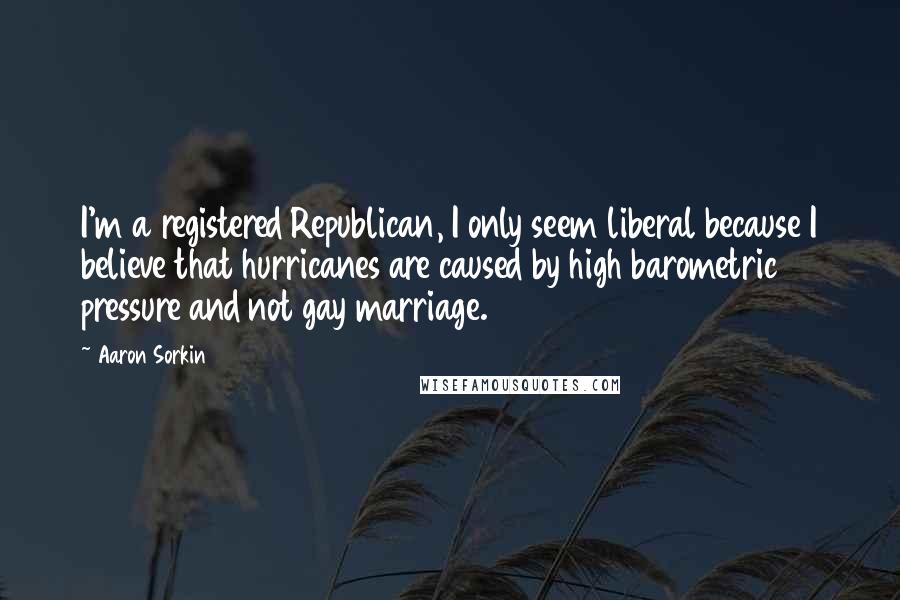 Aaron Sorkin Quotes: I'm a registered Republican, I only seem liberal because I believe that hurricanes are caused by high barometric pressure and not gay marriage.