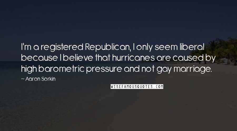 Aaron Sorkin Quotes: I'm a registered Republican, I only seem liberal because I believe that hurricanes are caused by high barometric pressure and not gay marriage.