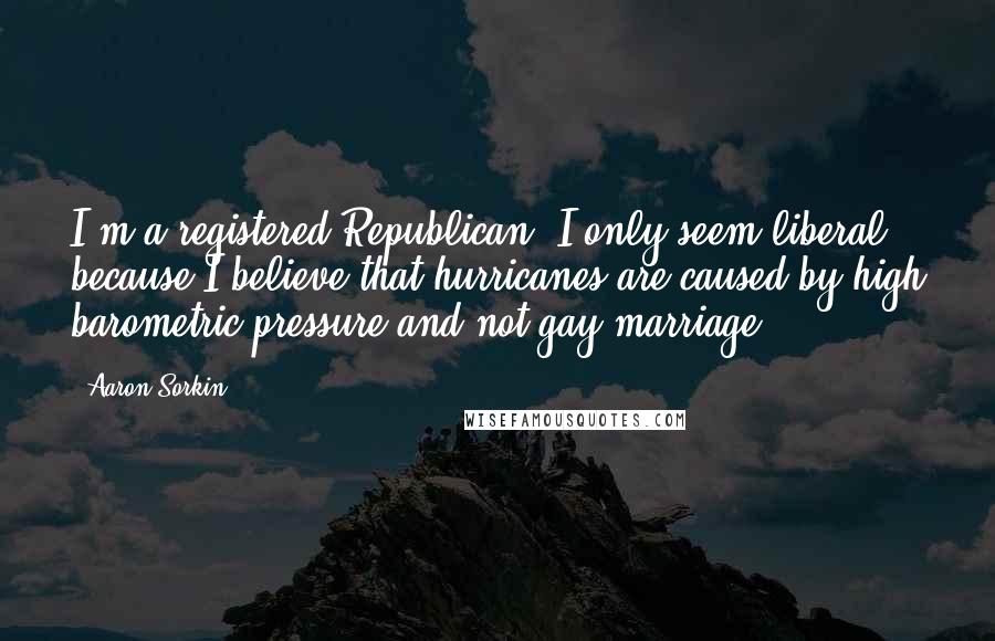 Aaron Sorkin Quotes: I'm a registered Republican, I only seem liberal because I believe that hurricanes are caused by high barometric pressure and not gay marriage.