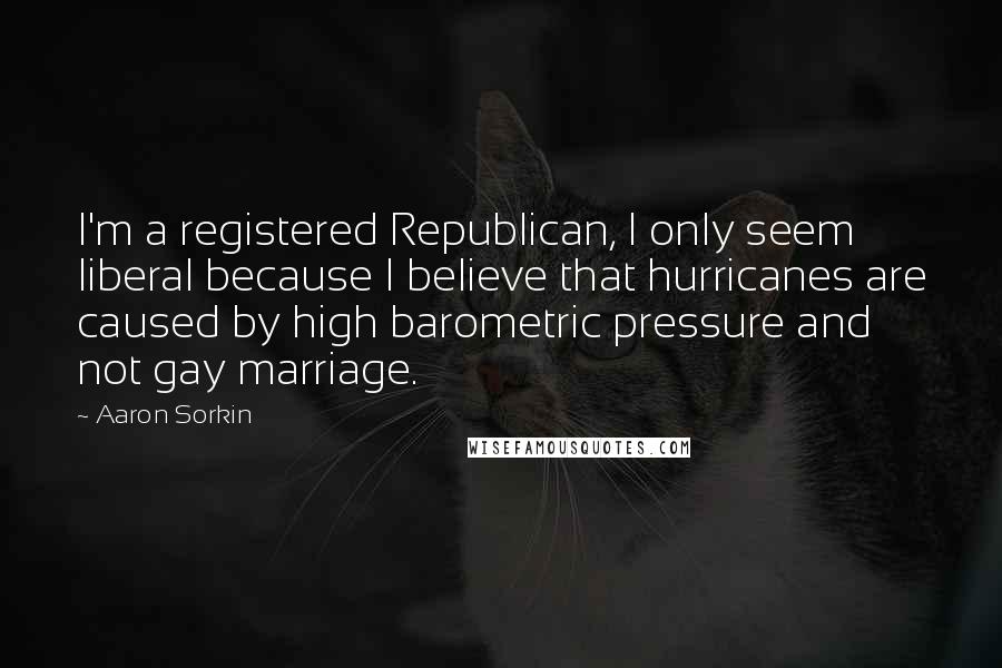 Aaron Sorkin Quotes: I'm a registered Republican, I only seem liberal because I believe that hurricanes are caused by high barometric pressure and not gay marriage.