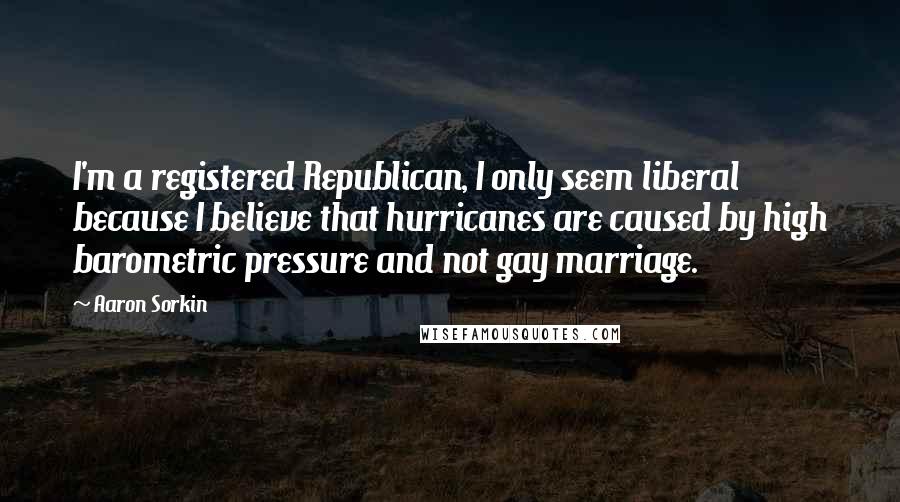 Aaron Sorkin Quotes: I'm a registered Republican, I only seem liberal because I believe that hurricanes are caused by high barometric pressure and not gay marriage.