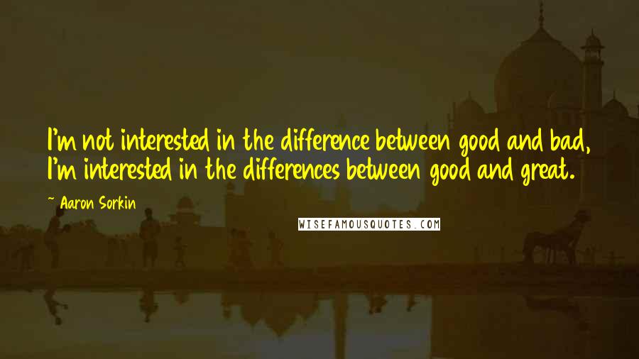 Aaron Sorkin Quotes: I'm not interested in the difference between good and bad, I'm interested in the differences between good and great.