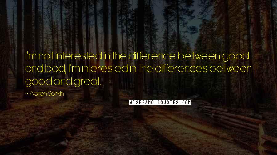 Aaron Sorkin Quotes: I'm not interested in the difference between good and bad, I'm interested in the differences between good and great.