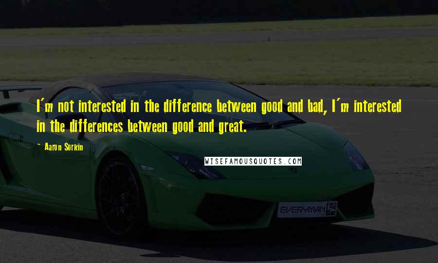 Aaron Sorkin Quotes: I'm not interested in the difference between good and bad, I'm interested in the differences between good and great.