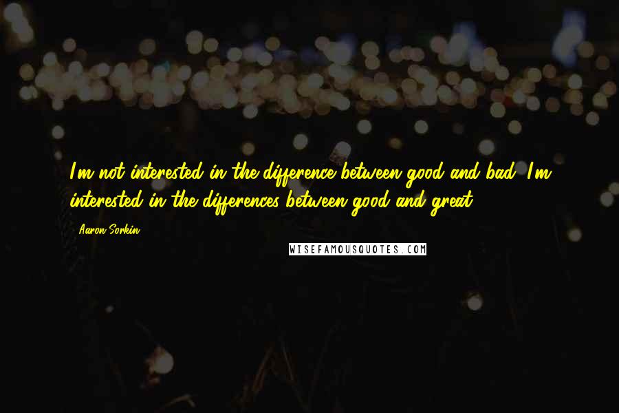 Aaron Sorkin Quotes: I'm not interested in the difference between good and bad, I'm interested in the differences between good and great.