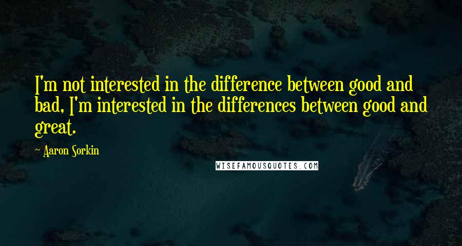 Aaron Sorkin Quotes: I'm not interested in the difference between good and bad, I'm interested in the differences between good and great.