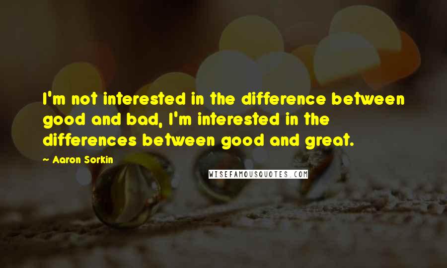 Aaron Sorkin Quotes: I'm not interested in the difference between good and bad, I'm interested in the differences between good and great.