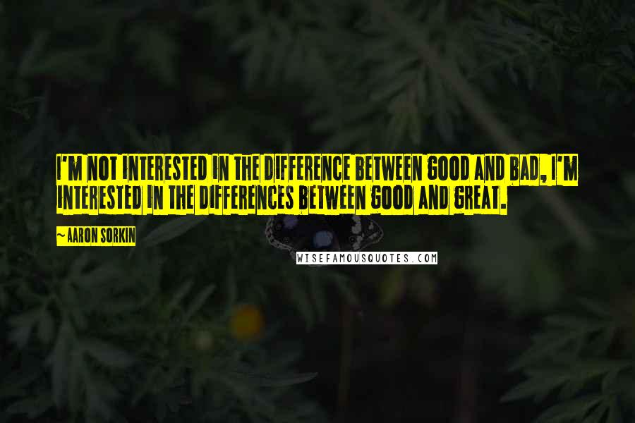 Aaron Sorkin Quotes: I'm not interested in the difference between good and bad, I'm interested in the differences between good and great.