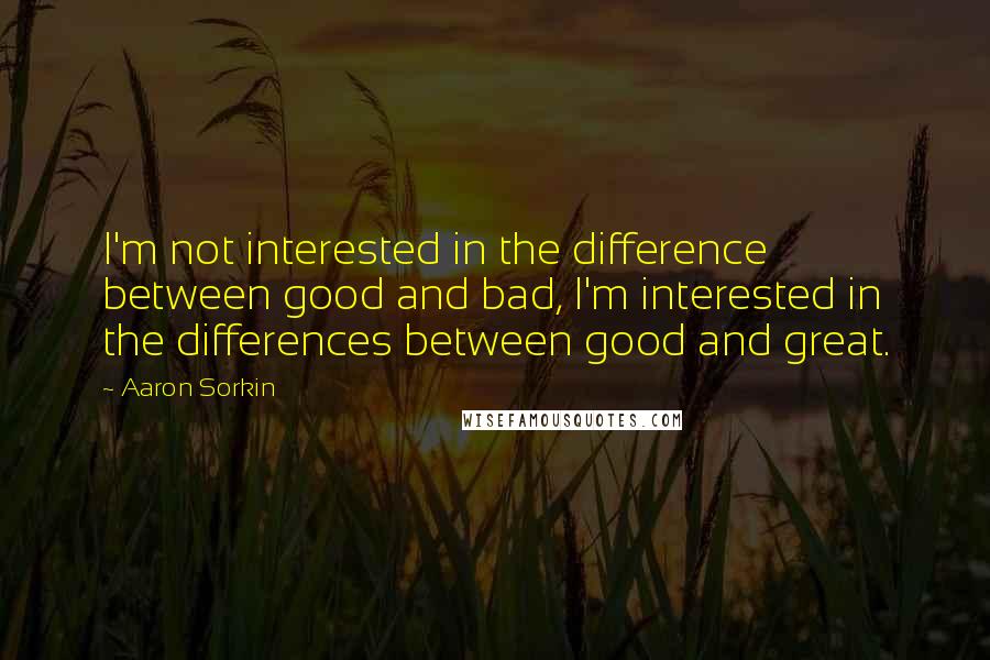 Aaron Sorkin Quotes: I'm not interested in the difference between good and bad, I'm interested in the differences between good and great.