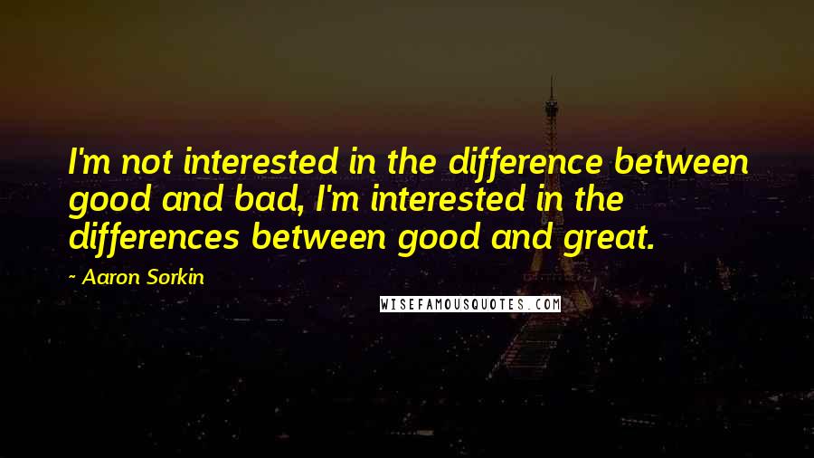 Aaron Sorkin Quotes: I'm not interested in the difference between good and bad, I'm interested in the differences between good and great.