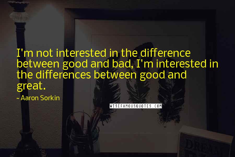 Aaron Sorkin Quotes: I'm not interested in the difference between good and bad, I'm interested in the differences between good and great.