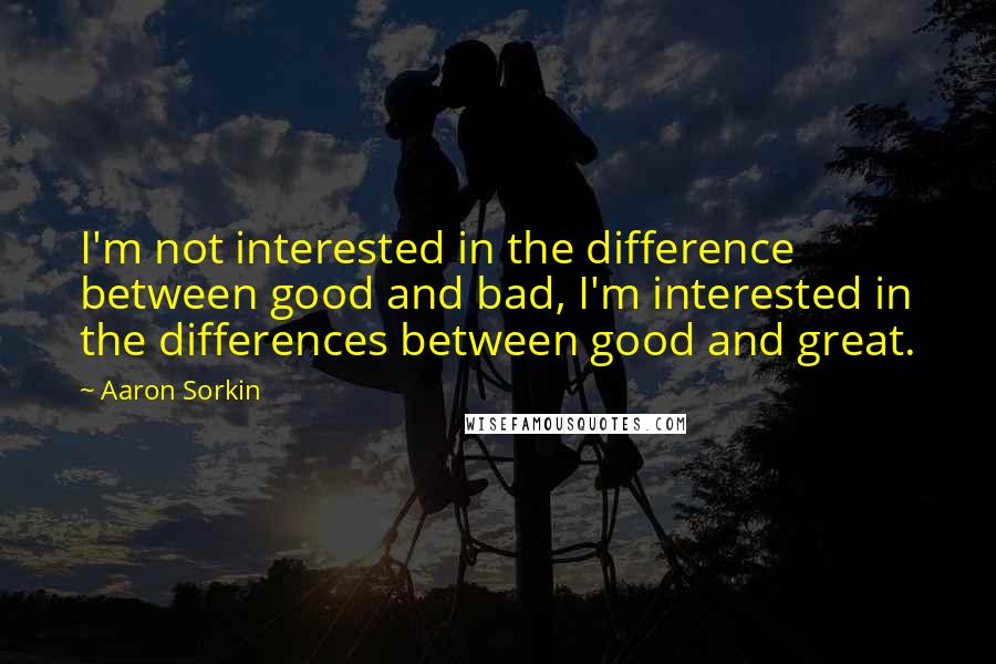 Aaron Sorkin Quotes: I'm not interested in the difference between good and bad, I'm interested in the differences between good and great.