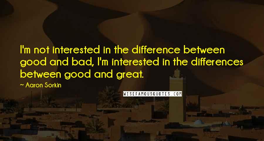 Aaron Sorkin Quotes: I'm not interested in the difference between good and bad, I'm interested in the differences between good and great.