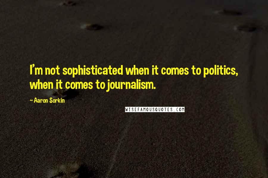 Aaron Sorkin Quotes: I'm not sophisticated when it comes to politics, when it comes to journalism.