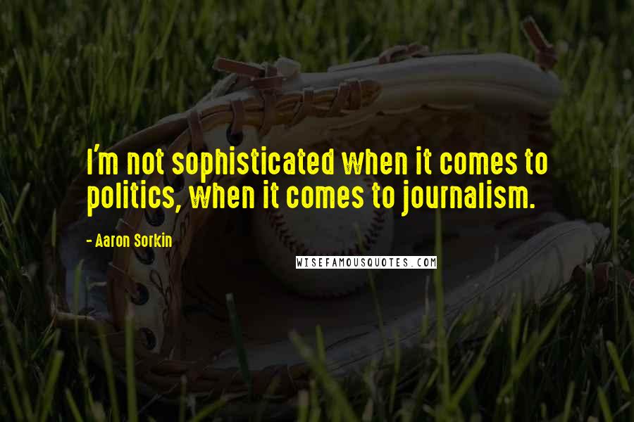 Aaron Sorkin Quotes: I'm not sophisticated when it comes to politics, when it comes to journalism.