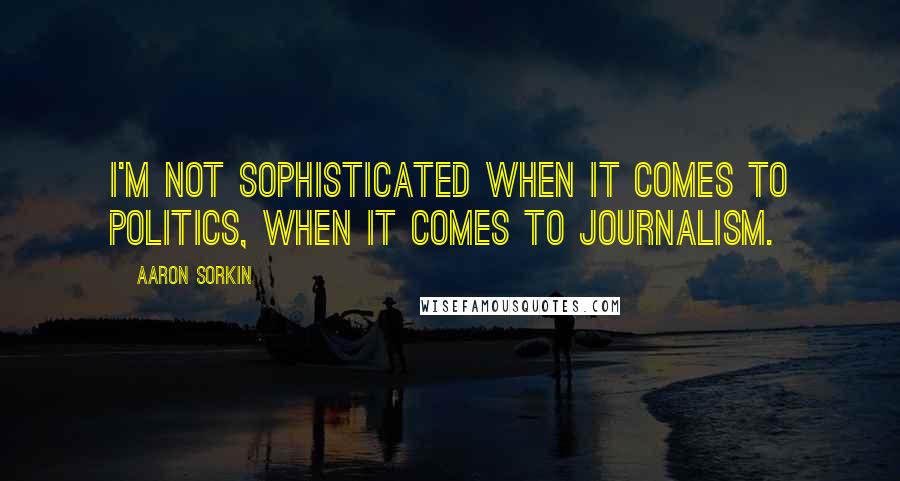 Aaron Sorkin Quotes: I'm not sophisticated when it comes to politics, when it comes to journalism.