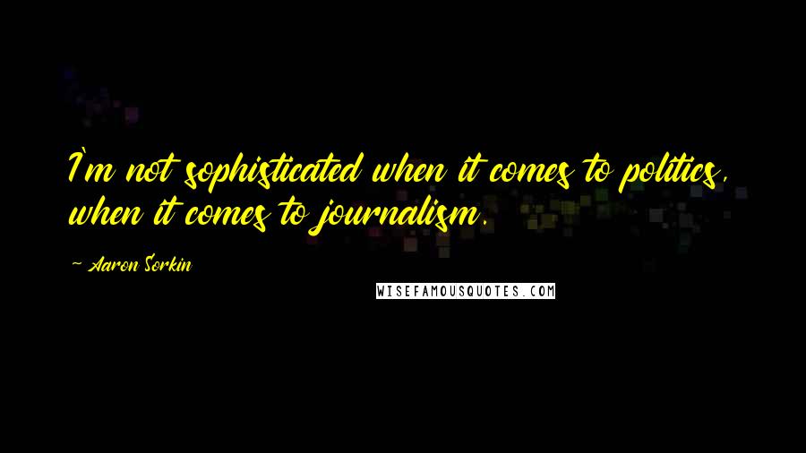 Aaron Sorkin Quotes: I'm not sophisticated when it comes to politics, when it comes to journalism.