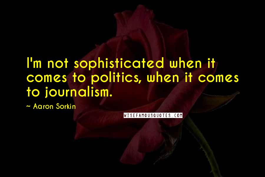 Aaron Sorkin Quotes: I'm not sophisticated when it comes to politics, when it comes to journalism.