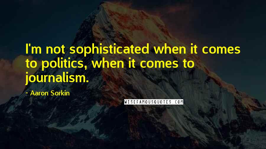 Aaron Sorkin Quotes: I'm not sophisticated when it comes to politics, when it comes to journalism.