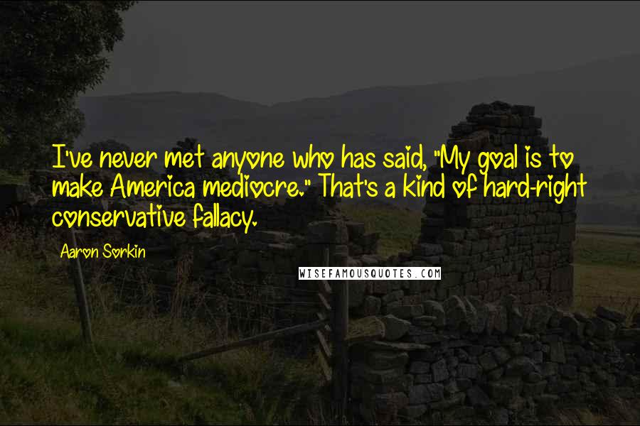 Aaron Sorkin Quotes: I've never met anyone who has said, "My goal is to make America mediocre." That's a kind of hard-right conservative fallacy.