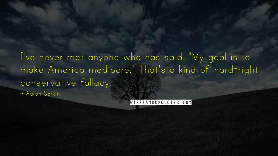 Aaron Sorkin Quotes: I've never met anyone who has said, "My goal is to make America mediocre." That's a kind of hard-right conservative fallacy.