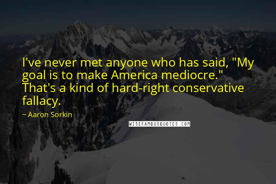 Aaron Sorkin Quotes: I've never met anyone who has said, "My goal is to make America mediocre." That's a kind of hard-right conservative fallacy.
