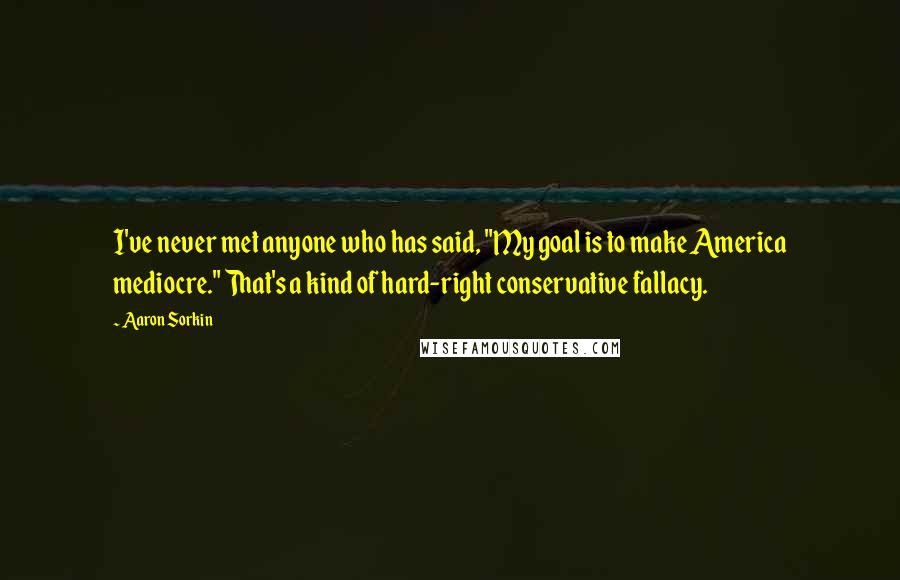 Aaron Sorkin Quotes: I've never met anyone who has said, "My goal is to make America mediocre." That's a kind of hard-right conservative fallacy.