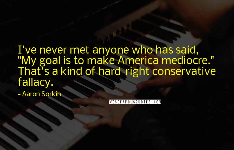 Aaron Sorkin Quotes: I've never met anyone who has said, "My goal is to make America mediocre." That's a kind of hard-right conservative fallacy.